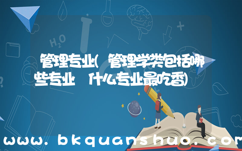 管理专业(管理学类包括哪些专业 什么专业最吃香)